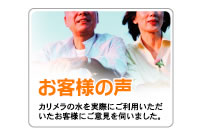 お客様の声 カリメラの水を実際にご利用いただいたお客様にご意見を伺いました。